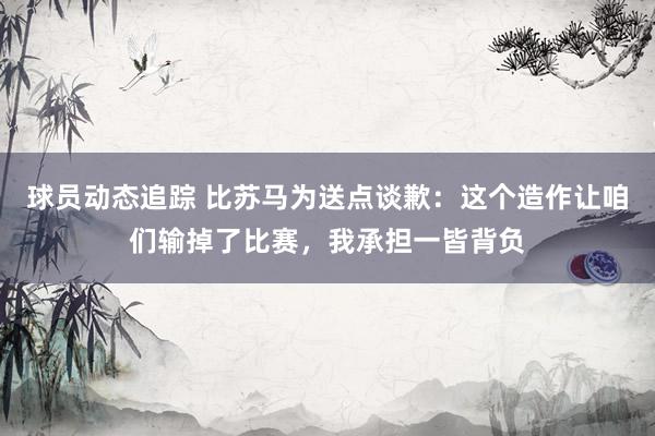 球员动态追踪 比苏马为送点谈歉：这个造作让咱们输掉了比赛，我承担一皆背负