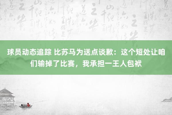 球员动态追踪 比苏马为送点谈歉：这个短处让咱们输掉了比赛，我承担一王人包袱