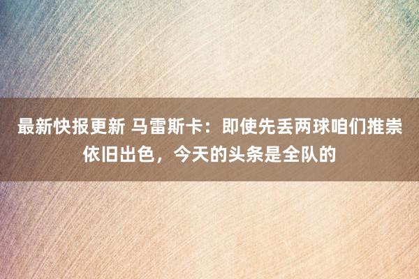 最新快报更新 马雷斯卡：即使先丢两球咱们推崇依旧出色，今天的头条是全队的