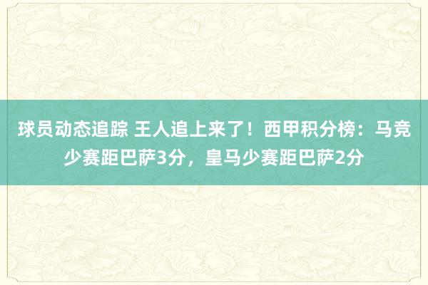 球员动态追踪 王人追上来了！西甲积分榜：马竞少赛距巴萨3分，皇马少赛距巴萨2分