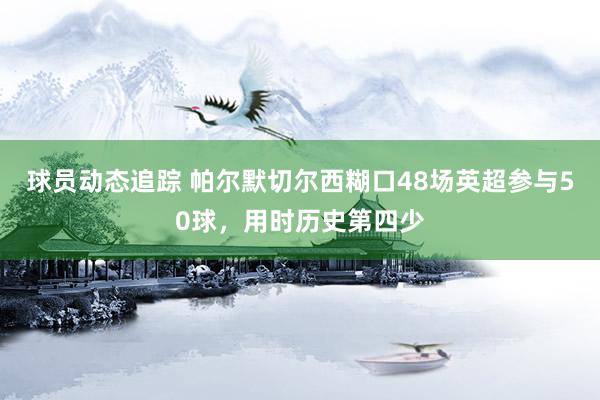 球员动态追踪 帕尔默切尔西糊口48场英超参与50球，用时历史第四少