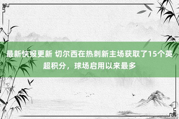 最新快报更新 切尔西在热刺新主场获取了15个英超积分，球场启用以来最多