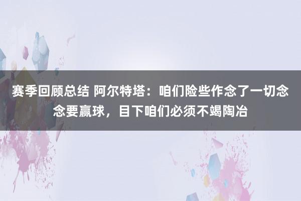 赛季回顾总结 阿尔特塔：咱们险些作念了一切念念要赢球，目下咱们必须不竭陶冶