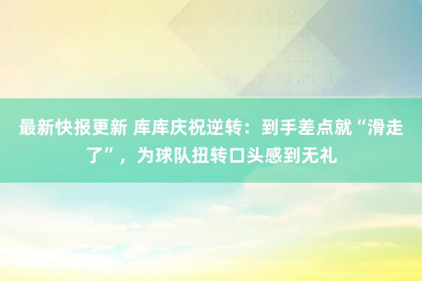 最新快报更新 库库庆祝逆转：到手差点就“滑走了”，为球队扭转口头感到无礼