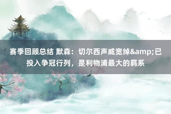 赛季回顾总结 默森：切尔西声威宽绰&已投入争冠行列，是利物浦最大的羁系