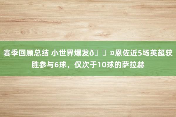 赛季回顾总结 小世界爆发😤恩佐近5场英超获胜参与6球，仅次于10球的萨拉赫