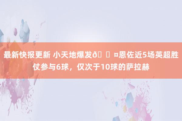 最新快报更新 小天地爆发😤恩佐近5场英超胜仗参与6球，仅次于10球的萨拉赫