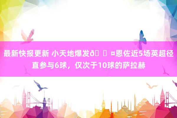 最新快报更新 小天地爆发😤恩佐近5场英超径直参与6球，仅次于10球的萨拉赫