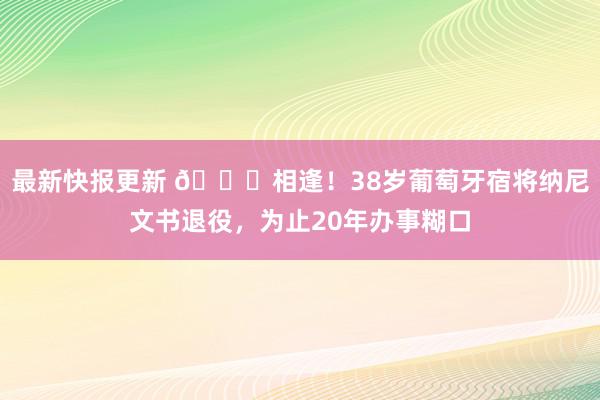 最新快报更新 👋相逢！38岁葡萄牙宿将纳尼文书退役，为止20年办事糊口