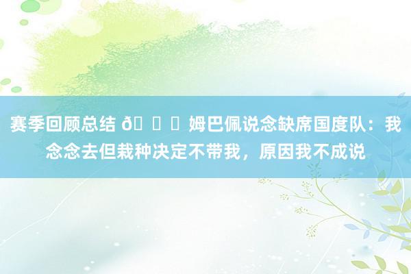 赛季回顾总结 👀姆巴佩说念缺席国度队：我念念去但栽种决定不带我，原因我不成说