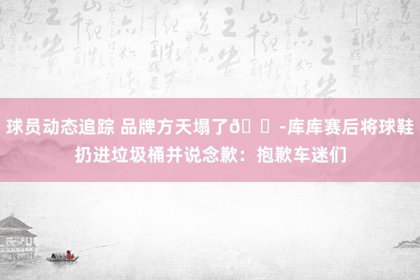 球员动态追踪 品牌方天塌了😭库库赛后将球鞋扔进垃圾桶并说念歉：抱歉车迷们