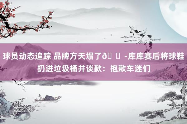 球员动态追踪 品牌方天塌了😭库库赛后将球鞋扔进垃圾桶并谈歉：抱歉车迷们