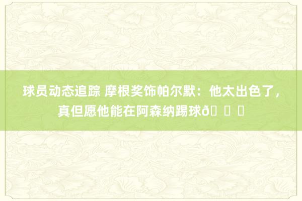 球员动态追踪 摩根奖饰帕尔默：他太出色了，真但愿他能在阿森纳踢球👍