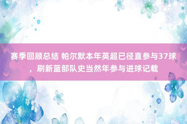 赛季回顾总结 帕尔默本年英超已径直参与37球，刷新蓝部队史当然年参与进球记载