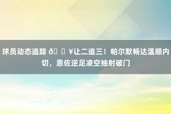 球员动态追踪 💥让二追三！帕尔默畅达温顺内切，恩佐逆足凌空抽射破门