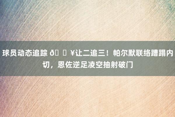 球员动态追踪 💥让二追三！帕尔默联络蹧蹋内切，恩佐逆足凌空抽射破门