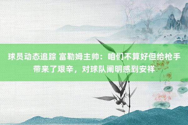 球员动态追踪 富勒姆主帅：咱们不算好但给枪手带来了艰辛，对球队阐明感到安祥