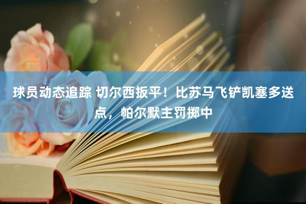 球员动态追踪 切尔西扳平！比苏马飞铲凯塞多送点，帕尔默主罚掷中