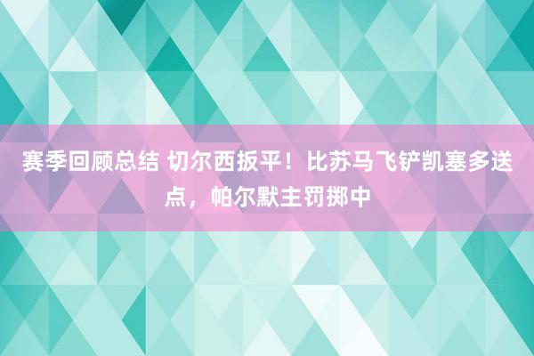 赛季回顾总结 切尔西扳平！比苏马飞铲凯塞多送点，帕尔默主罚掷中