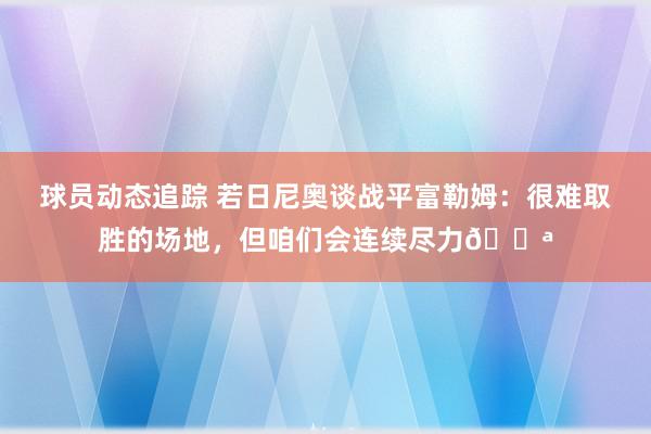 球员动态追踪 若日尼奥谈战平富勒姆：很难取胜的场地，但咱们会连续尽力💪