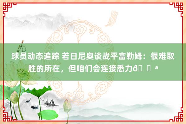 球员动态追踪 若日尼奥谈战平富勒姆：很难取胜的所在，但咱们会连接悉力💪