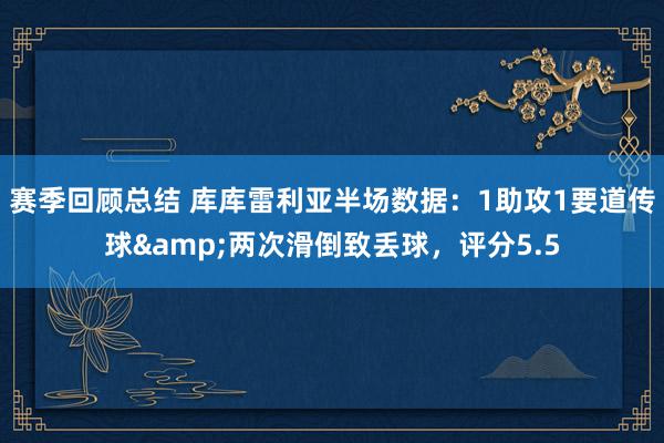 赛季回顾总结 库库雷利亚半场数据：1助攻1要道传球&两次滑倒致丢球，评分5.5