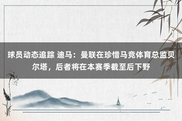 球员动态追踪 迪马：曼联在珍惜马竞体育总监贝尔塔，后者将在本赛季截至后下野