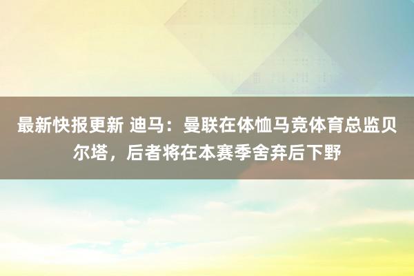 最新快报更新 迪马：曼联在体恤马竞体育总监贝尔塔，后者将在本赛季舍弃后下野