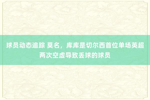 球员动态追踪 莫名，库库是切尔西首位单场英超两次空虚导致丢球的球员