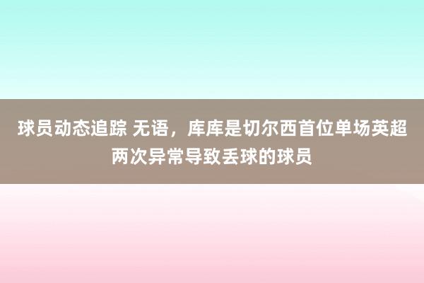 球员动态追踪 无语，库库是切尔西首位单场英超两次异常导致丢球的球员