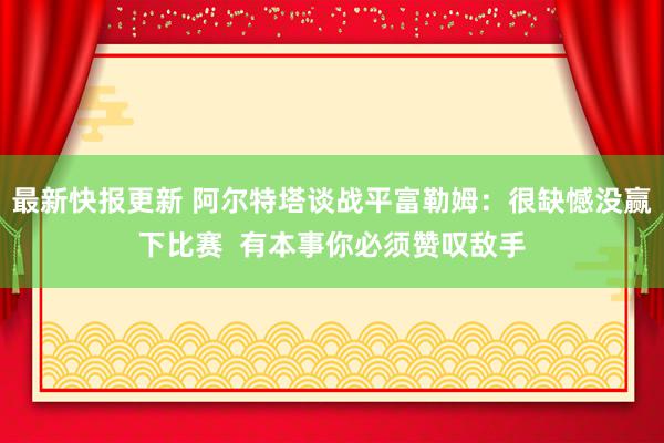 最新快报更新 阿尔特塔谈战平富勒姆：很缺憾没赢下比赛  有本事你必须赞叹敌手