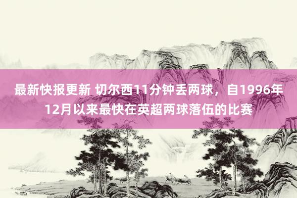 最新快报更新 切尔西11分钟丢两球，自1996年12月以来最快在英超两球落伍的比赛