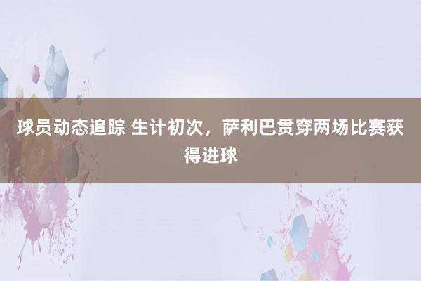 球员动态追踪 生计初次，萨利巴贯穿两场比赛获得进球