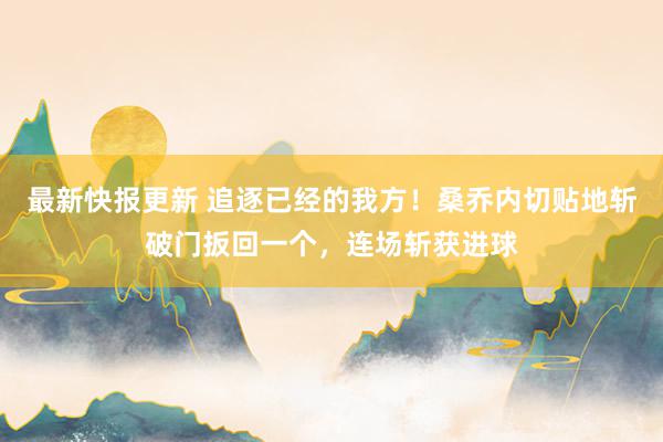 最新快报更新 追逐已经的我方！桑乔内切贴地斩破门扳回一个，连场斩获进球