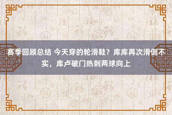 赛季回顾总结 今天穿的轮滑鞋？库库再次滑倒不实，库卢破门热刺两球向上