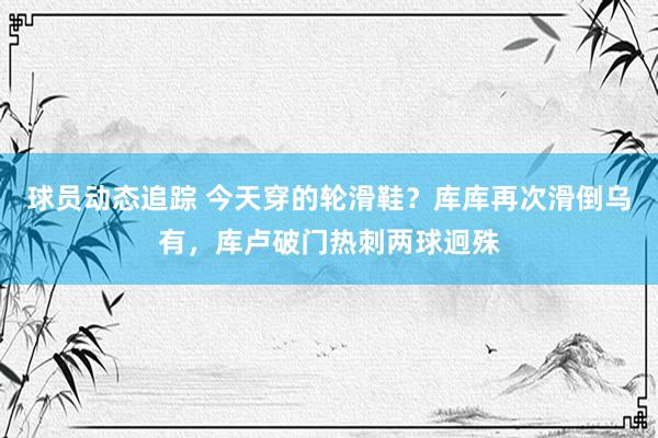 球员动态追踪 今天穿的轮滑鞋？库库再次滑倒乌有，库卢破门热刺两球迥殊