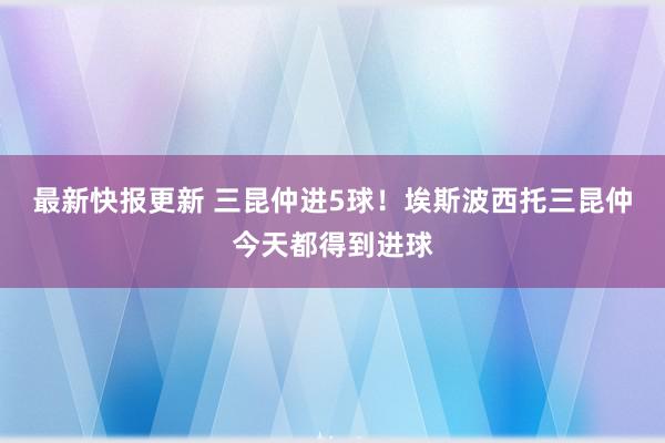 最新快报更新 三昆仲进5球！埃斯波西托三昆仲今天都得到进球