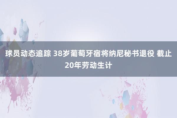 球员动态追踪 38岁葡萄牙宿将纳尼秘书退役 截止20年劳动生计