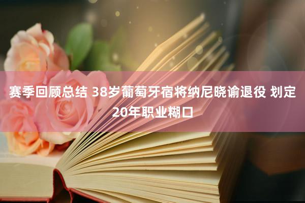 赛季回顾总结 38岁葡萄牙宿将纳尼晓谕退役 划定20年职业糊口