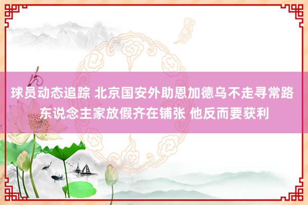 球员动态追踪 北京国安外助恩加德乌不走寻常路 东说念主家放假齐在铺张 他反而要获利