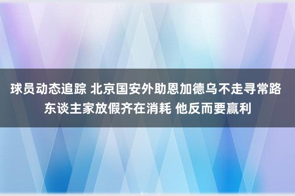 球员动态追踪 北京国安外助恩加德乌不走寻常路 东谈主家放假齐在消耗 他反而要赢利