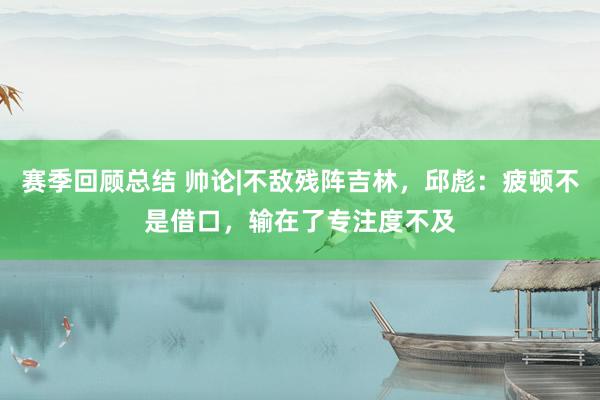 赛季回顾总结 帅论|不敌残阵吉林，邱彪：疲顿不是借口，输在了专注度不及