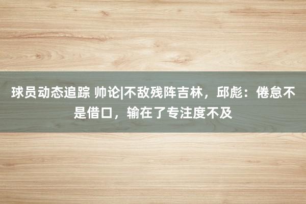 球员动态追踪 帅论|不敌残阵吉林，邱彪：倦怠不是借口，输在了专注度不及