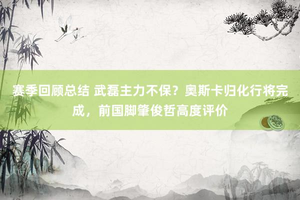 赛季回顾总结 武磊主力不保？奥斯卡归化行将完成，前国脚肇俊哲高度评价